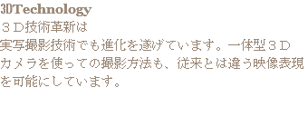 3DTechnology
３Ｄ技術革新は
実写撮影技術でも進化を遂げています。一体型３Ｄ
カメラを使っての撮影方法も、従来とは違う映像表現を可能にしています。